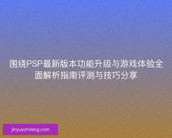 围绕PSP最新版本功能升级与游戏体验全面解析指南评测与技巧分享
