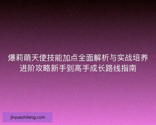 爆莉萌天使技能加点全面解析与实战培养进阶攻略新手到高手成长路线指南