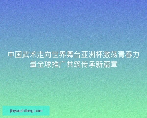 中国武术走向世界舞台亚洲杯激荡青春力量全球推广共筑传承新篇章