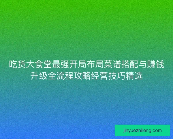 吃货大食堂最强开局布局菜谱搭配与赚钱升级全流程攻略经营技巧精选