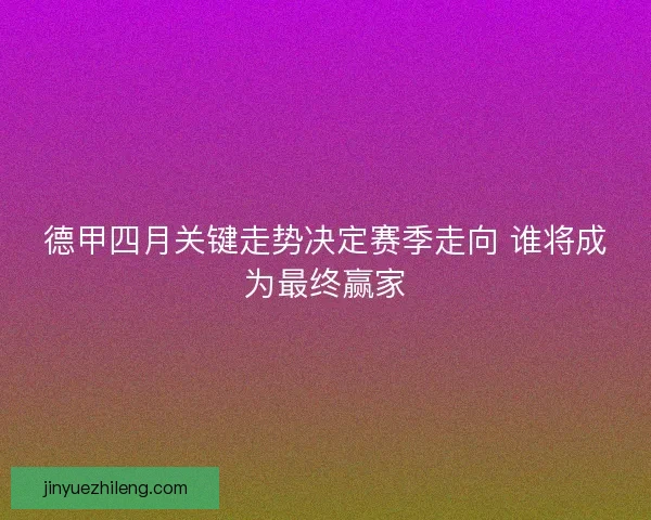 德甲四月关键走势决定赛季走向 谁将成为最终赢家