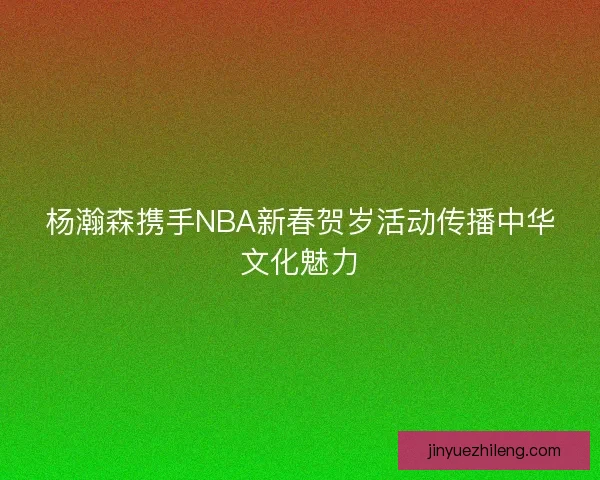 杨瀚森携手NBA新春贺岁活动传播中华文化魅力