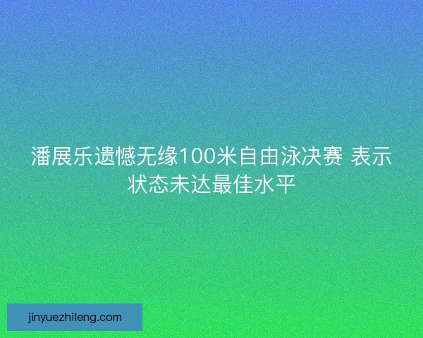 潘展乐遗憾无缘100米自由泳决赛 表示状态未达最佳水平