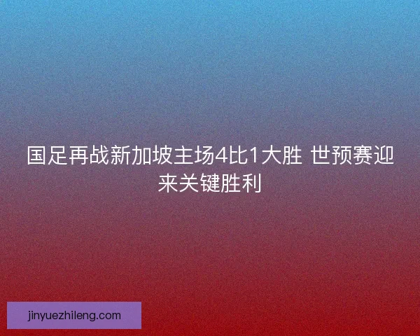 国足再战新加坡主场4比1大胜 世预赛迎来关键胜利