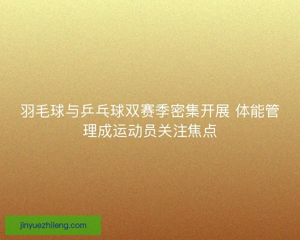 羽毛球与乒乓球双赛季密集开展 体能管理成运动员关注焦点