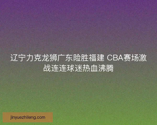 辽宁力克龙狮广东险胜福建 CBA赛场激战连连球迷热血沸腾