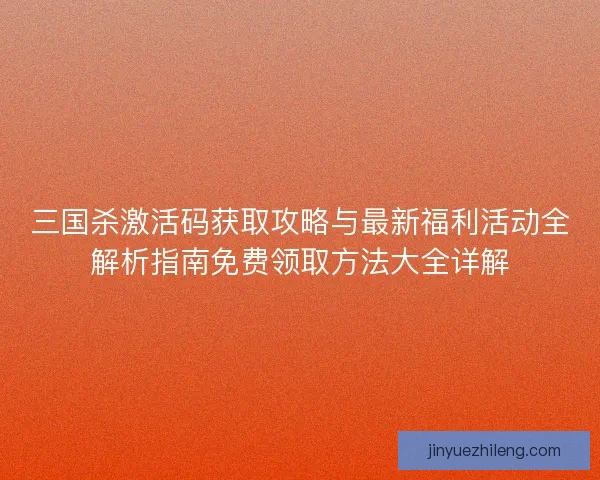 三国杀激活码获取攻略与最新福利活动全解析指南免费领取方法大全详解
