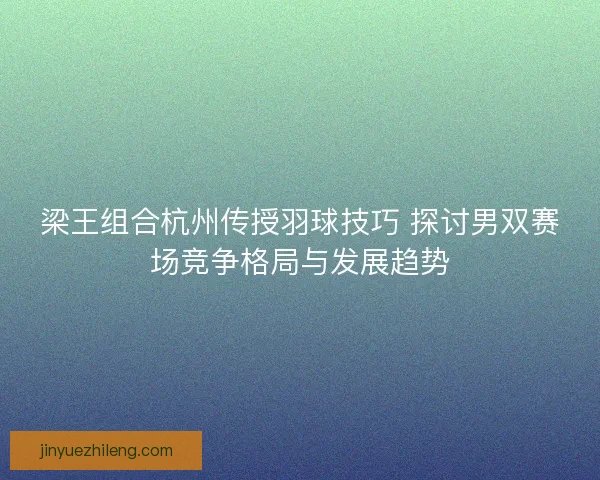梁王组合杭州传授羽球技巧 探讨男双赛场竞争格局与发展趋势