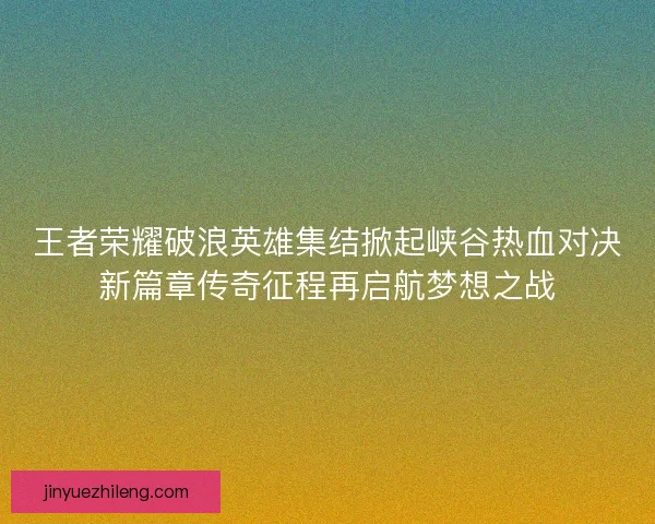 王者荣耀破浪英雄集结掀起峡谷热血对决新篇章传奇征程再启航梦想之战