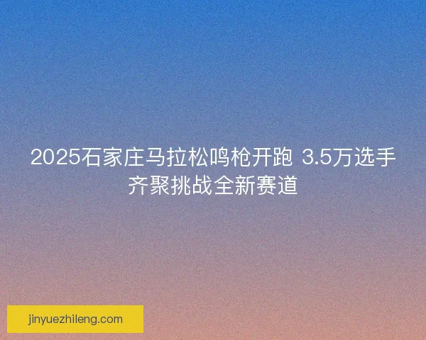 2025石家庄马拉松鸣枪开跑 3.5万选手齐聚挑战全新赛道