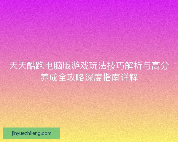 天天酷跑电脑版游戏玩法技巧解析与高分养成全攻略深度指南详解