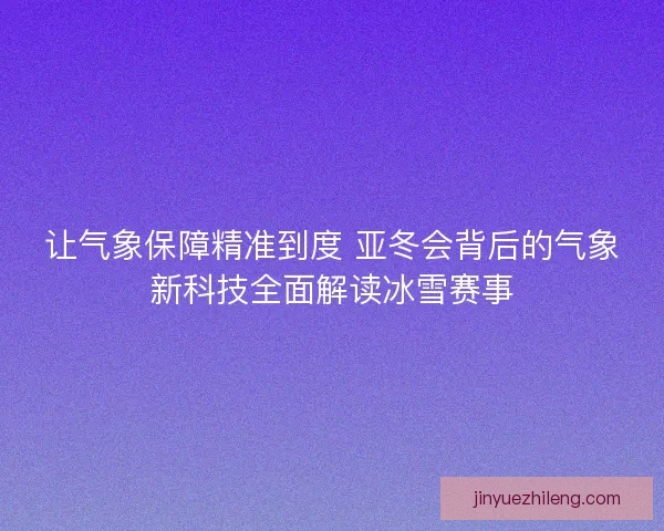 让气象保障精准到度 亚冬会背后的气象新科技全面解读冰雪赛事