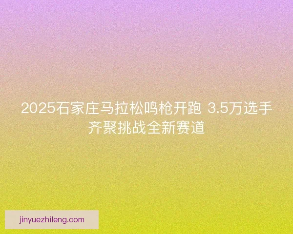 2025石家庄马拉松鸣枪开跑 3.5万选手齐聚挑战全新赛道