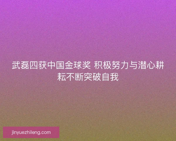 武磊四获中国金球奖 积极努力与潜心耕耘不断突破自我