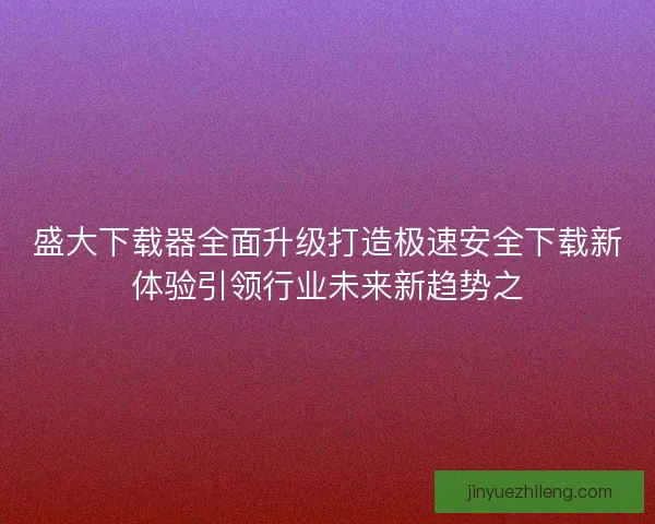 盛大下载器全面升级打造极速安全下载新体验引领行业未来新趋势之