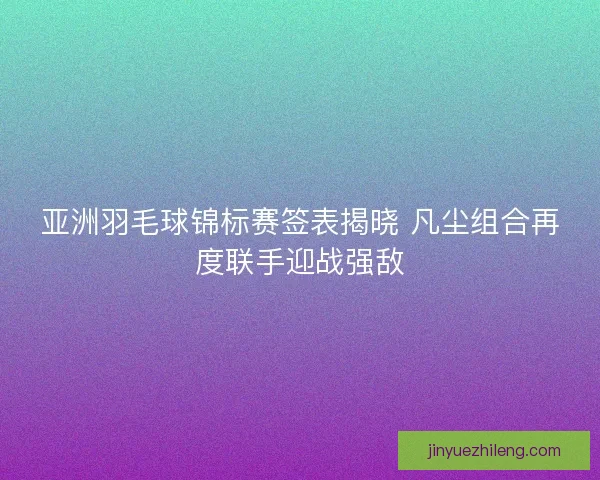 亚洲羽毛球锦标赛签表揭晓 凡尘组合再度联手迎战强敌
