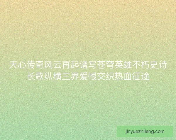 天心传奇风云再起谱写苍穹英雄不朽史诗长歌纵横三界爱恨交织热血征途