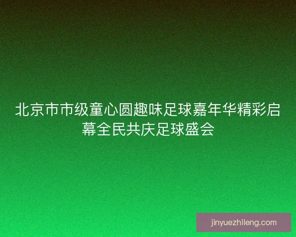 北京市市级童心圆趣味足球嘉年华精彩启幕全民共庆足球盛会